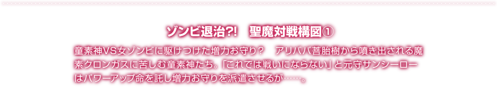 ゾンビ退治?!　聖魔対戦構図① 童素神VS女ゾンビに駆けつけた増力お守り？　アリババ菩胎樹から噴き出される魔素クロンガスに苦しむ童素神たち。「これでは戦いにならない」と元守サンシーローはパワーアップ命を託し増力お守りを派遣させるが……。