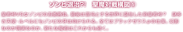 ゾンビ退治?!　聖魔対戦構図⑤ 童素神VS女ゾンビの五番勝負、最後は混沌とする世界に誕生した新童素神？　謎多き天使・ルベルにもゾンビの牙は向けられる。全てはブラックゼウスψの仕業。幻影なのか現実なのか、新たな魔術はこれからも続く。