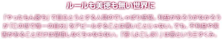 ルールも美徳も無い世界に 「やったもん勝ち」で目立とうとする人間のでしゃばり感覚。利益があろうがなかろうが「この世で唯一の自分」をアピールすることは悪いことじゃない。でも、不利益や実害があることだけは覚悟しなくちゃならない。「邪（よこしま）」は悪という三すくみ。