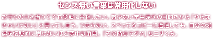 センス無い言葉は常用化しない お守りの力を借りてでも受験に合格したい。数少ない学生時代の目的だから「やらなきゃいけない」と思ってしまう。つまらない、スベってるコピーに遭遇しても、自分の境遇を懐疑的に思わないほど夢中な瞬間。「その時点でダメ」な三すくみ。