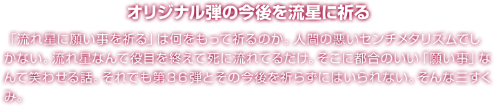 オリジナル弾の今後を流星に祈る 「流れ星に願い事を祈る」は何をもって祈るのか。人間の悪いセンチメタリズムでしかない。流れ星なんて役目を終えて死に流れてるだけ。そこに都合のいい「願い事」なんて笑わせる話。それでも第３６弾とその今後を祈らずにはいられない。そんな三すくみ。