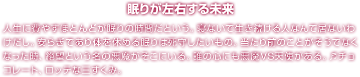 眠りが左右する未来 人生に費やすほとんどが眠りの時間だという。寝ないで生き続ける人なんて居ないわけだし。安らぎであり体を休める眠りは死守したいもの。当たり前のことがそうでなくなった時、絶望という名の悪魔がそこにいる。誰の心にも悪魔VS天使がある。♬チョコレート、ロッテな三すくみ。