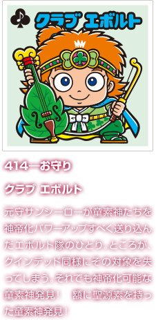 414―お守り クラブ エボルト 元守サンシーローが童素神たちを神帝化パワーアップすべく送り込んだエボルト隊のひとり。ところが、クインデッド同様にその対象を失ってしまう。それでも神帝化可能な童素神発見！　額に聖源素を持った童素神発見！