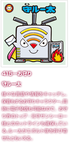 415―お守り 守ルー太 様々な言語や情報をキャッチし、保管もするお守りキャラクター。同時に電子発信も可能なので、お守り界のトップ・元守サンシーロー様とのホットラインも確保している。ルー太がエボルト隊を呼び寄せたともいえる。