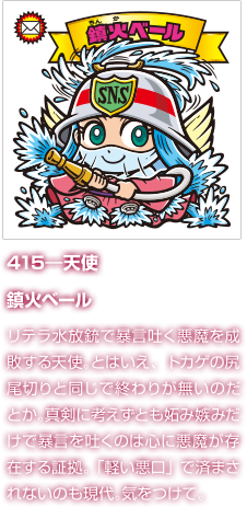 415―天使 鎮火ベール リテラ水放銃で暴言吐く悪魔を成敗する天使。とはいえ、トカゲの尻尾切りと同じで終わりが無いのだとか。真剣に考えずとも妬み嫉みだけで暴言を吐くのは心に悪魔が存在する証拠。「軽い悪口」で済まされないのも現代。気をつけて。