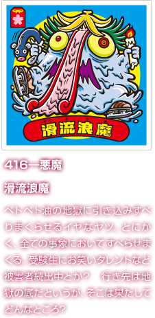 416―悪魔 滑流浪魔 ベトベト油の地獄に引き込みすべりまくらせるイヤなヤツ。とにかく、全ての事象においてすべらせまくる。受験生にお笑いタレントなど被害者続出中とか？　行き先は地獄の底だというが、そこは果たしてどんなところ？