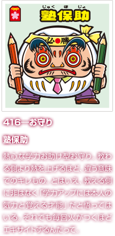 416―お守り 塾保助 熱心な学力お助け型お守り。教わる側より熱を上げるほど、違う意味でのキレもの。とはいえ、教える側に非はなく「学力アップには本人の気力と覚える才能」だと悟ってはいる。それでも毎回火がつくほどエキサイトするんだって。