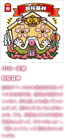 416―天使 祝桜益神 絵馬がベースの大願成就を祝ってくれる合格天使。絵馬は祈願だけじゃなく、お礼返しにも書いていいんだって。意外とそういう人少ないよね。でも、受験生だけが対象な天使なんだって、そりゃないよ〜。「置くとパス」って意味分かんないよね。