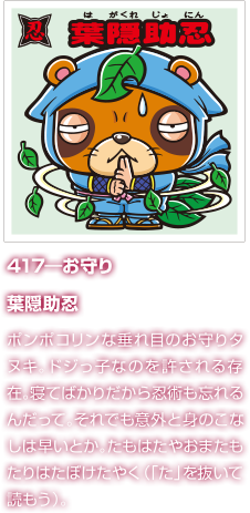 417―お守り 葉隠助忍 ポンポコリンな垂れ目のお守りタヌキ。ドジっ子なのを許される存在。寝てばかりだから忍術も忘れるんだって。それでも意外と身のこなしは早いとか。たもはたやおまたもたりはたぼけたやく（「た」を抜いて読もう）。