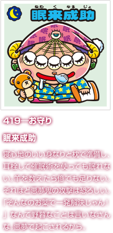 419―お守り 眠来成助 寝心地のいい身なりと枕で準備し、耳栓して催眠術を使っても眠れない。羊を数えたら億でも足りない。それほど悪夢鬼の攻撃は恐ろしい。「そんなのお薬で一発解決じゃん！」なんて野暮なことは言いなさんな。悪夢で起こされるから。