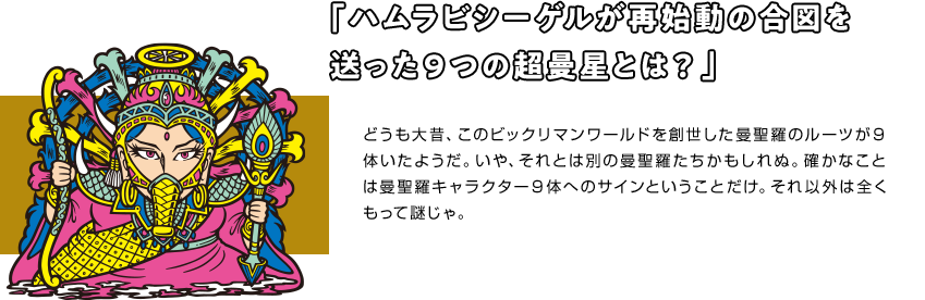 「ハムラビシーゲルが再始動の合図を 送った９つの超曼星とは？」 どうも大昔、このビックリマンワールドを創世した曼聖羅のルーツが９体いたようだ。いや、それとは別の曼聖羅たちかもしれぬ。確かなことは曼聖羅キャラクター９体へのサインということだけ。それ以外は全くもって謎じゃ。