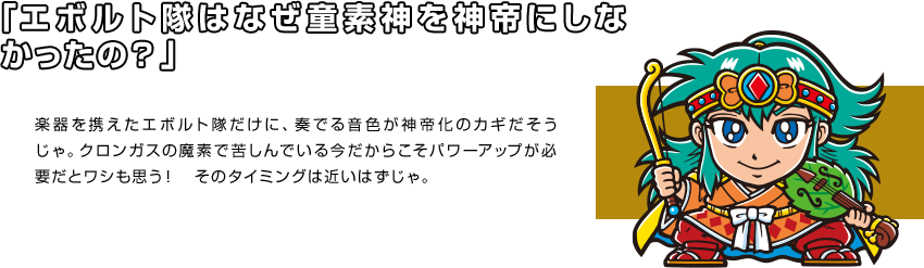 「エボルト隊はなぜ童素神を神帝にしなかったの？」 楽器を携えたエボルト隊だけに、奏でる音色が神帝化のカギだそうじゃ。クロンガスの魔素で苦しんでいる今だからこそパワーアップが必要だとワシも思う！　そのタイミングは近いはずじゃ。