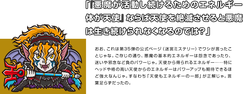 「『悪魔が活動し続けるためのエネルギー体が天使』ならば天使を絶滅させると悪魔は生き続けられなくなるのでは？」 おお、これは第35弾の公式ページ（迷宮ミステリー）でワシが言ったことじゃな。ご存じの通り、悪魔の基本的エネルギーは怨念であったり、迷いや邪念など負のパワーじゃ。天使から得られるエネルギー……特にヘッドや格の高い天使からのエネルギーはパワーアップも期待できるほど強大なんじゃ。すなわち「天使もエネルギーの一部」が正解じゃ。言葉足らずだったの。