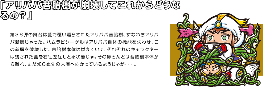 「アリババ菩胎樹が崩壊してこれからどうなるの？」 第３６弾の舞台は蔓で覆い廻らされたアリババ菩胎樹、すなわちアリババ新層じゃった。ハムラビシーゲルはアリババ自体の機能を失わせ、この新層を破壊した。菩胎樹本体は燃えていて、それぞれのキャラクターは残された蔓を右往左往しとる状態じゃ。そのほとんどは菩胎樹本体から離れ、まだ知らぬ先の未層へ向かっているようじゃが……。