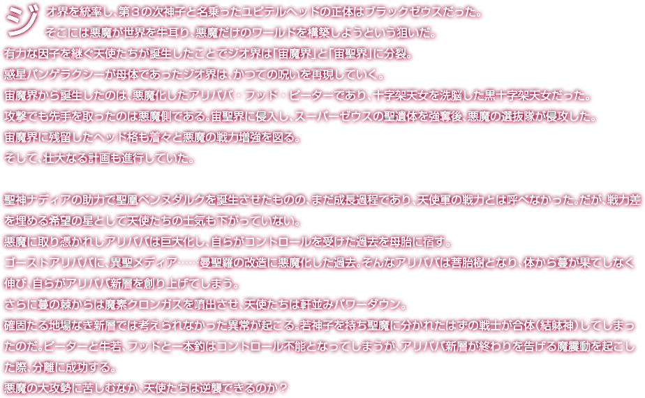 ジオ界を統率し、第３の次神子と名乗ったユピテルヘッドの正体はブラックゼウスだった。そこには悪魔が世界を牛耳り、悪魔だけのワールドを構築しようという狙いだ。有力な因子を継ぐ天使たちが誕生したことでジオ界は「宙魔界」と「宙聖界」に分裂。惑星パンゲラクシーが母体であったジオ界は、かつての呪いを再現していく。宙魔界から誕生したのは、悪魔化したアリババ・フッド・ピーターであり、十字架天女を洗脳した黒十字架天女だった。攻撃でも先手を取ったのは悪魔側である。宙聖界に侵入し、スーパーゼウスの聖遺体を強奪後、悪魔の選抜隊が侵攻した。宙魔界に残留したヘッド格も着々と悪魔の戦力増強を図る。そして、壮大なる計画も進行していた。聖神ナディアの助力で聖凰ベンヌダルクを誕生させたものの、まだ成長過程であり、天使軍の戦力とは呼べなかった。だが、戦力差を埋める希望の星として天使たちの士気も下がっていない。悪魔に取り憑かれしアリババは巨大化し、自らがコントロールを受けた過去を母胎に宿す。ゴーストアリババに、異聖メディア……曼聖羅の改造に悪魔化した過去。そんなアリババは菩胎樹となり、体から蔓が果てしなく伸び、自らがアリババ新層を創り上げてしまう。さらに蔓の棘からは魔素クロンガスを噴出させ、天使たちは軒並みパワーダウン。確固たる地場なき新層では考えられなかった異常が起こる。若神子を持ち聖魔に分かれたはずの戦士が合体（結躰神）してしまったのだ。ピーターと牛若、フッドと一本釣はコントロール不能となってしまうが、アリババ新層が終わりを告げる魔震動を起こした際、分離に成功する。悪魔の大攻勢に苦しむなか、天使たちは逆襲できるのか？