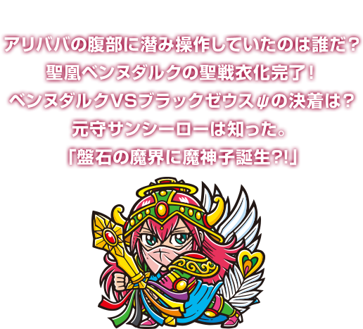 アリババの腹部に潜み操作していたのは誰だ？聖凰ベンヌダルクの聖戦衣化完了！ベンヌダルクVSブラックゼウスψの決着は？元守サンシーローは知った。「盤石の魔界に魔神子誕生?!」