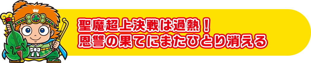 聖魔超上決戦は過熱！恩讐の果てにまたひとり消える