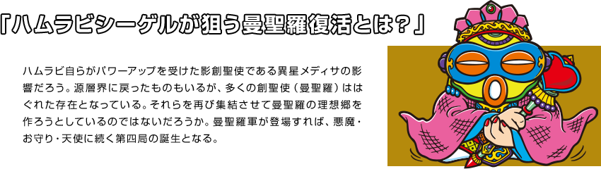 「ハムラビシーゲルが狙う曼聖羅復活とは？」 ハムラビ自らがパワーアップを受けた影創聖使である異星メディサの影響だろう。源層界に戻ったものもいるが、多くの創聖使（曼聖羅）ははぐれた存在となっている。それらを再び集結させて曼聖羅の理想郷を作ろうとしているのではないだろうか。曼聖羅軍が登場すれば、悪魔・お守り・天使に続く第四局の誕生となる。