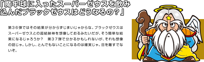 「魔牢球に入ったスーパーゼウスを飲み込んだブラックゼウスはどうなるの？」 第３６弾ではその結果が分からずじまいじゃからな。ブラックゼウスはスーパーゼウスとの超結躰神を想像しておるみたいだが、そう簡単な結果になるじゃろうか？　第３７弾で分かるかもしれないが、それも想像の話じゃ。しかし、とんでもないことになるのは確実じゃ。目を離すでないぞ。