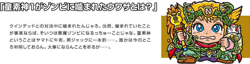 「童素神１がゾンビに噛まれたウワサとは？」 クインデッドとの対決中に噛まれたんじゃろ。当然、噛まれていたことが事実ならば、そいつは悪魔ゾンビになるっちゅーことじゃな。童素神ということはヤマトに牛若、男ジャックに一本釣……。誰かは今のところ判明しておらん。大事にならんことを祈るが……。