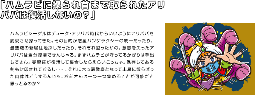 「ハムラビに操られ首まで取られたアリババは復活しないの？」 ハムラビシーゲルはデューク・アリババ時代からいいようにアリババを変貌させ操ってきた。その目的が惑星パンゲラクシーの統一だったり、曼聖羅の新居住地探しだったり、それぞれ違ったがの。意志を失ったアリババは当分復帰できんじゃろ。まずハムラビが守ってるかぎりは手出しできん。曼聖羅が復活して集合したらえらいこっちゃ。保存してある剣も封印されておるし……。それに木っ端微塵となって未層に散らばった肉体はどうするんじゃ。お前さんは一つ一つ集めることが可能だと思っとるのか？