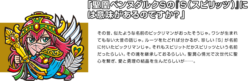 「聖凰ベンヌダルクＳの『Ｓ（スピリッツ）』には意味があるのですか？」 その昔、似たような名前のビックリマンがおったそうじゃ。ワシが生まれてもない大昔の話じゃ。ルーツをたどれば分かるが、珍しい『S』が名前に付いたビックリマンじゃ。それもスピリットだかスピリッツという名前だったらしい。その魂を継承しておるらしい。聖潤心情光で次世代に聖心を繋ぎ、愛と勇理の結晶を生んだらしいが……。