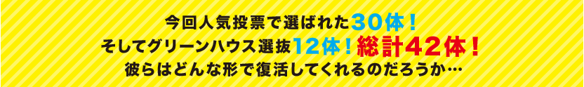 今回人気投票で選ばれた30体！そしてグリーンハウス選抜12体！総計42体！彼らはどんな形で復活してくれるのだろうか…