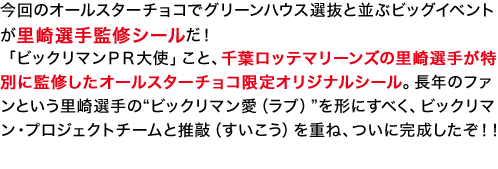 今回のオールスターチョコでグリーンハウス選抜と並ぶビッグイベントが里崎選手監修シールだ！「ビックリマンＰＲ大使」こと、千葉ロッテマリーンズの里崎選手が特別に監修したオールスターチョコ限定オリジナルシール。長年のファンという里崎選手の“ビックリマン愛（ラブ）”を形にすべく、ビックリマン・プロジェクトチームと推敲（すいこう）を重ね、ついに完成したぞ！！ビックリマンオールスターチョコをお楽しみに！