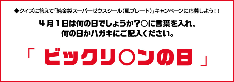クイズに答えて「純金製スーパーゼウスシール（風プレート）」キャンペーンに応募しよう！！4月1日は何の日でしょうか？○に言葉を入れ、何の日かハガキにご記入ください。「 ビックリ○ンの日 」