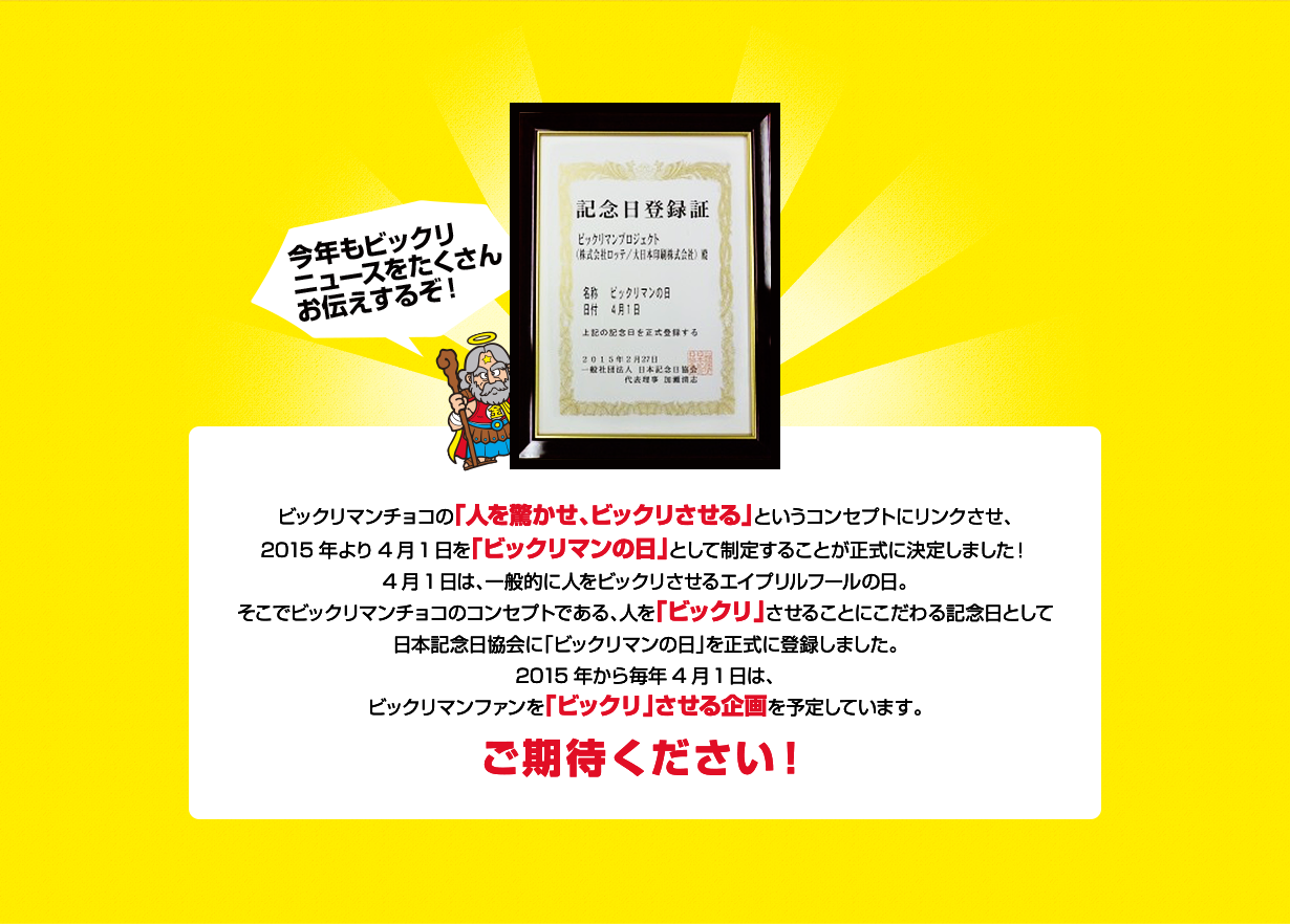 ビックリマンチョコの「人を驚かせ、ビックリさせる」というコンセプトにリンクさせ、2015年より4月1日を「ビックリマンの日」として制定することが正式に決定しました！4月1日は、一般的に人をビックリさせるエイプリルフールの日。そこでビックリマンチョコのコンセプトである、人を「ビックリ」させることにこだわる記念日として日本記念日協会に「ビックリマンの日」を正式に登録しました。2015年から毎年4月1日は、ビックリマンファンを「ビックリ」させる企画を予定しています。ご期待ください！