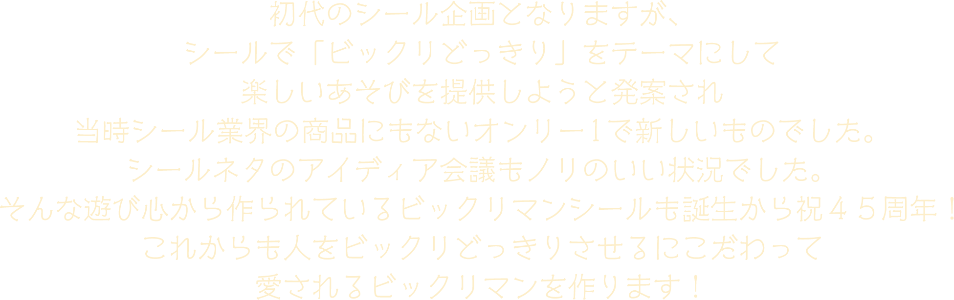 初代のシール企画となりますが、シールで「ビックリどっきり」をテーマにして楽しいあそびを提供しようと発案され 当時シール業界の商品にもないオンリー1で新しいものでした。シールネタのアイディア会議もノリのいい状況でした。そんな遊び心から作られているビックリマンシールも誕生から祝４５周年！これからも人をビックリどっきりさせるにこだわって愛されるビックリマンを作ります！