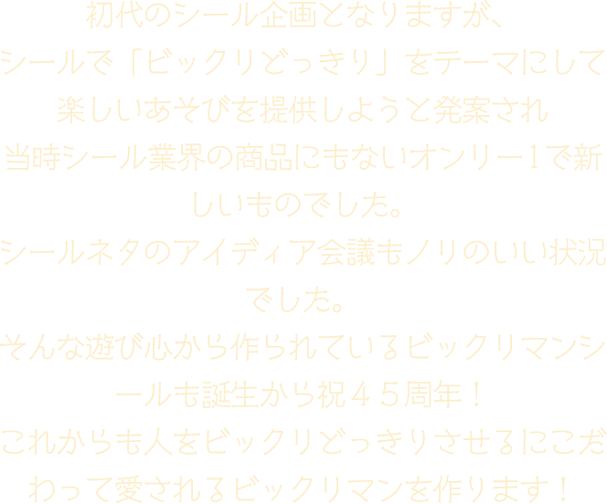 初代のシール企画となりますが、シールで「ビックリどっきり」をテーマにして楽しいあそびを提供しようと発案され 当時シール業界の商品にもないオンリー1で新しいものでした。シールネタのアイディア会議もノリのいい状況でした。そんな遊び心から作られているビックリマンシールも誕生から祝４５周年！これからも人をビックリどっきりさせるにこだわって愛されるビックリマンを作ります！