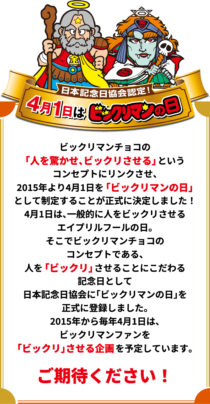 日本記念日協会認定！4月1日はビックリマンの日　ビックリマンチョコの「人を驚かせ、ビックリさせる」というコンセプトにリンクさせ、2015年より4月1日を「ビックリマンの日」として制定することが正式に決定しました！4月1日は、一般的に人をビックリさせるエイプリルフールの日。そこでビックリマンチョコのコンセプトである、人を「ビックリ」させることにこだわる記念日として日本記念日協会に「ビックリマンの日」を正式に登録しました。2015年から毎年4月1日は、ビックリマンファンを「ビックリ」させる企画を予定しています。ご期待ください！