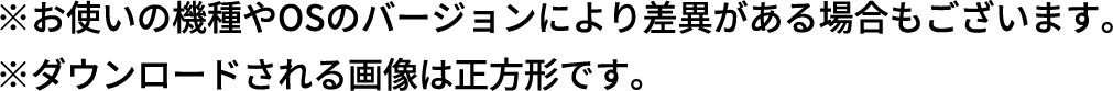 ※お使いの機種やOSのバージョンにより差異がある場合もございます。※ダウンロードされる画像は正方形です。
