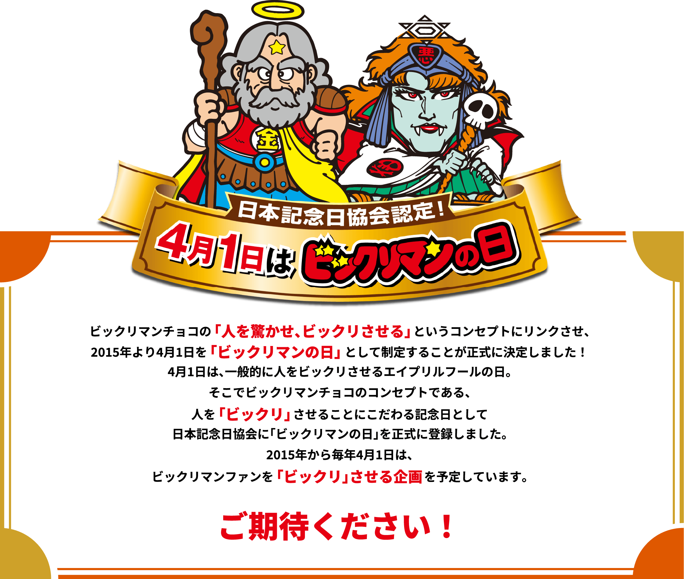 日本記念日協会認定！4月1日はビックリマンの日　ビックリマンチョコの「人を驚かせ、ビックリさせる」というコンセプトにリンクさせ、2015年より4月1日を「ビックリマンの日」として制定することが正式に決定しました！4月1日は、一般的に人をビックリさせるエイプリルフールの日。そこでビックリマンチョコのコンセプトである、人を「ビックリ」させることにこだわる記念日として日本記念日協会に「ビックリマンの日」を正式に登録しました。2015年から毎年4月1日は、ビックリマンファンを「ビックリ」させる企画を予定しています。ご期待ください！