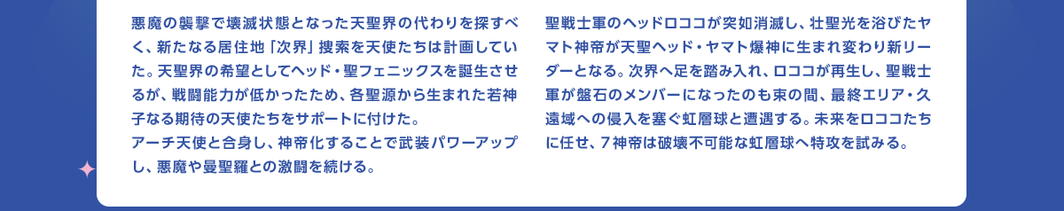 悪魔の襲撃で壊滅状態となった天聖界の代わりを探すべく、新たなる居住地「次界」捜索を天使たちは計画していた。天聖界の希望としてヘッド・聖フェニックスを誕生させるが、戦闘能力が低かったため、各聖源から生まれた若神子なる期待の天使たちをサポートに付けた。アーチ天使と合身し、神帝化することで武装パワーアップし、悪魔や曼聖羅との激闘を続ける。　聖戦士軍のヘッドロココが突如消滅し、壮聖光を浴びたヤマト神帝が天聖ヘッド・ヤマト爆神に生まれ変わり新リーダーとなる。次界へ足を踏み入れ、ロココが再生し、聖戦士軍が盤石のメンバーになったのも束の間、最終エリア・久遠域への侵入を塞ぐ虹層球と遭遇する。未来をロココたちに任せ、7神帝は破壊不可能な虹層球へ特攻を試みる。