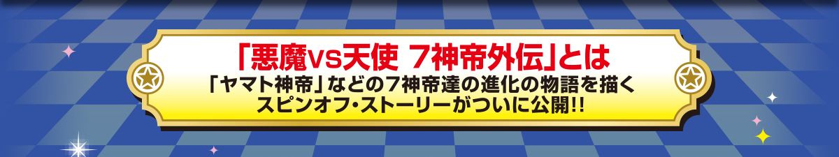 「悪魔VS天使  7神帝外伝」とは「ヤマト神帝」などの7神帝達の進化の物語を描くスピンオフ・ストーリーがついに公開！！