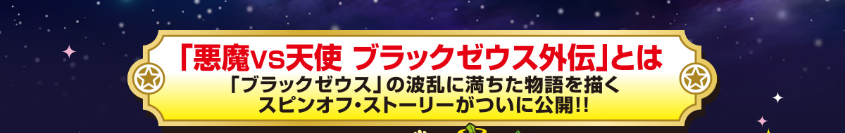 「悪魔ＶＳ天使 ブラックゼウス外伝」とは「ブラックゼウス」の波乱に満ちた物語を描くスピンオフ・ストーリーがついに公開！！