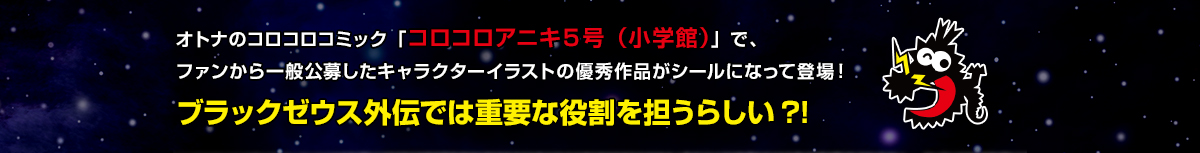 オトナのコロコロコミック「コロコロアニキ５号（小学館）」で、ファンから一般公募したキャラクターイラストの優秀作品がシールになって登場！ブラックゼウス外伝では重要な役割を担うらしい?!