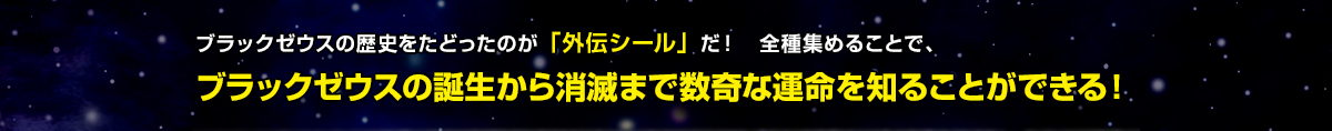 ブラックゼウスの歴史をたどったのが「外伝シール」だ！全種集めることで、ブラックゼウスの誕生から消滅まで数奇な運命を知ることができる！