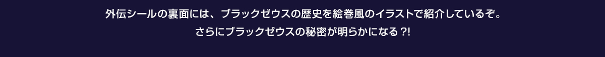 外伝シールの裏面には、ブラックゼウスの歴史を絵巻風のイラストで紹介しているぞ。さらにブラックゼウスの秘密が明らかになる?!