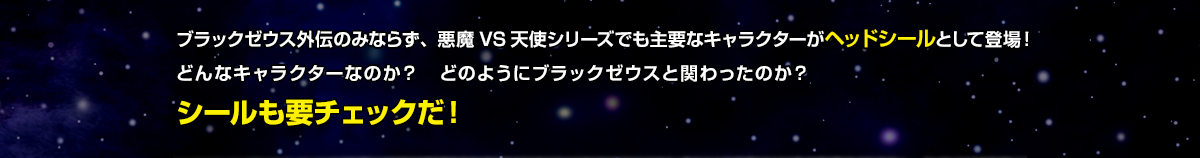 ブラックゼウス外伝のみならず、悪魔VS天使シリーズでも主要なキャラクターがヘッドシールとして登場！どんなキャラクターなのか？どのようにブラックゼウスと関わったのか？シールも要チェックだ！