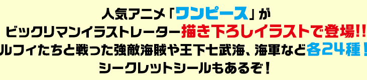 人気アニメ「ワンピース」がビックリマンイラストレーター描き下ろしイラストで登場!!ルフィたちと戦った強敵海賊や王下七武海、海軍など各24種！シークレットシールもあるぞ！