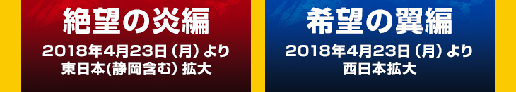 絶望の炎編 2018年4月23日（月）より東日本(静岡含む）拡大　希望の翼編 2018年4月23日（月）より西日本拡大