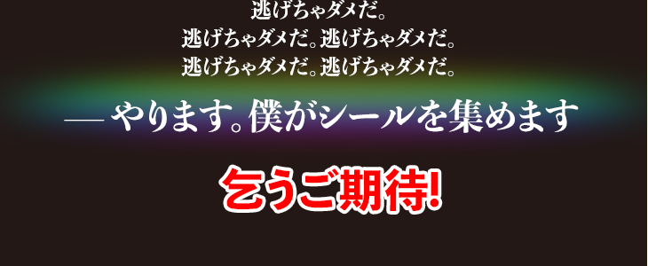 逃げちゃダメだ。逃げちゃダメだ。逃げちゃダメだ。逃げちゃダメだ。逃げちゃダメだ。—やります。僕がシールを集めます 乞うご期待!