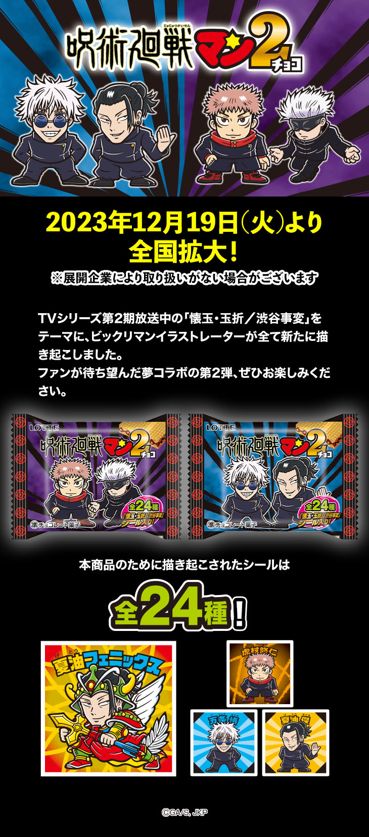 呪術廻戦マン2チョコ　2023年12月19日(火)より全国拡大！※展開企業により取り扱いがない場合がございます　TVシリーズ第2期放送中の「懐玉・玉折／渋谷事変」をテーマに、ビックリマンイラストレーターが全て新たに描き起こしました。ファンが待ち望んだ夢コラボの第2弾、ぜひお楽しみください。