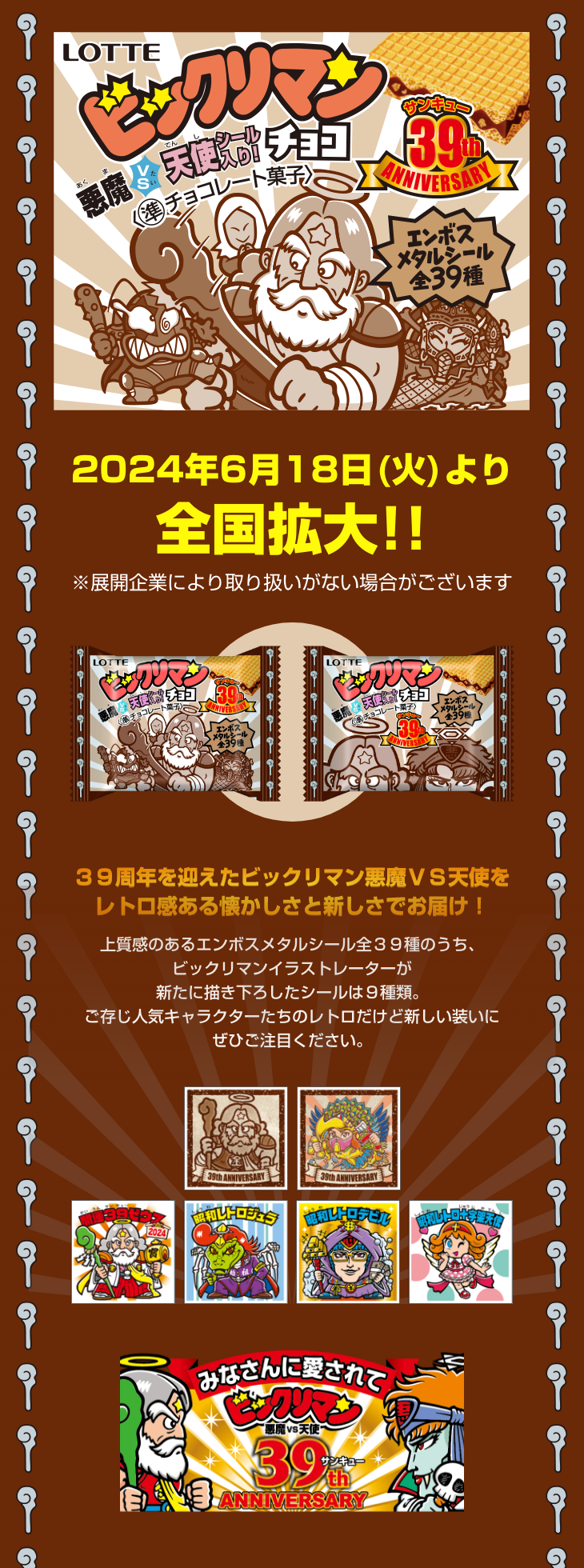 2024年6月18日（火）より全国拡大!！ ※展開企業により取り扱いがない場合がございます 39周年を迎えたビックリマン悪魔VS天使をレトロ感ある懐かしさと新しさでお届け！上質感のあるエンボスメタルシール全39種のうち、ビックリマンイラストレーターが新たに描き下ろしたシールは9種類。ご存じ人気キャラクターたちのレトロだけど新しい装いにぜひご注目ください。