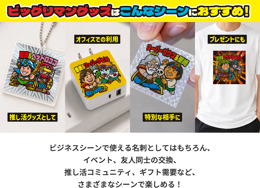 ビックリマングッズはこんなシーンにおすすめ! 推し活グッズとして オフィスでの利用 特別な相手に プレゼントにも ビジネスシーンで使える名刺としてはもちろん、イベント、友人同士の交換、推し活コミュニティ、ギフト需要など、さまざまなシーンで楽しめる!