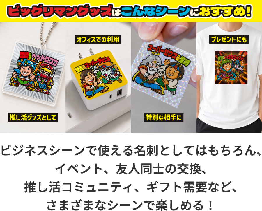 ビックリマングッズはこんなシーンにおすすめ! 推し活グッズとして オフィスでの利用 特別な相手に プレゼントにも ビジネスシーンで使える名刺としてはもちろん、イベント、友人同士の交換、推し活コミュニティ、ギフト需要など、さまざまなシーンで楽しめる!