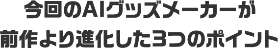 今回のAIグッズメーカーが<br>前作より進化した3つのポイント
